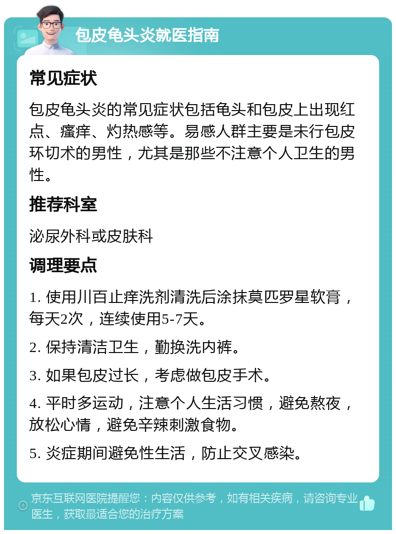 包皮龟头炎就医指南 常见症状 包皮龟头炎的常见症状包括龟头和包皮上出现红点、瘙痒、灼热感等。易感人群主要是未行包皮环切术的男性，尤其是那些不注意个人卫生的男性。 推荐科室 泌尿外科或皮肤科 调理要点 1. 使用川百止痒洗剂清洗后涂抹莫匹罗星软膏，每天2次，连续使用5-7天。 2. 保持清洁卫生，勤换洗内裤。 3. 如果包皮过长，考虑做包皮手术。 4. 平时多运动，注意个人生活习惯，避免熬夜，放松心情，避免辛辣刺激食物。 5. 炎症期间避免性生活，防止交叉感染。