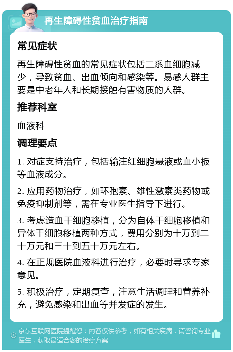 再生障碍性贫血治疗指南 常见症状 再生障碍性贫血的常见症状包括三系血细胞减少，导致贫血、出血倾向和感染等。易感人群主要是中老年人和长期接触有害物质的人群。 推荐科室 血液科 调理要点 1. 对症支持治疗，包括输注红细胞悬液或血小板等血液成分。 2. 应用药物治疗，如环孢素、雄性激素类药物或免疫抑制剂等，需在专业医生指导下进行。 3. 考虑造血干细胞移植，分为自体干细胞移植和异体干细胞移植两种方式，费用分别为十万到二十万元和三十到五十万元左右。 4. 在正规医院血液科进行治疗，必要时寻求专家意见。 5. 积极治疗，定期复查，注意生活调理和营养补充，避免感染和出血等并发症的发生。