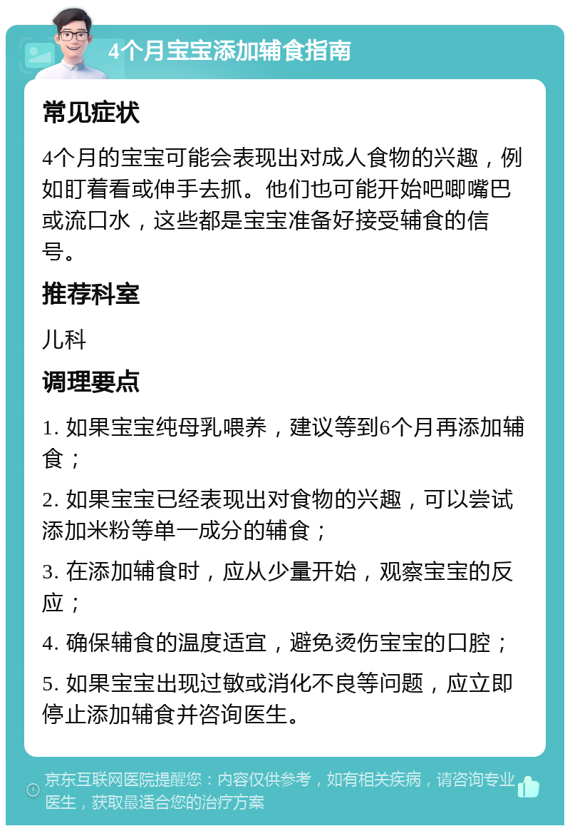 4个月宝宝添加辅食指南 常见症状 4个月的宝宝可能会表现出对成人食物的兴趣，例如盯着看或伸手去抓。他们也可能开始吧唧嘴巴或流口水，这些都是宝宝准备好接受辅食的信号。 推荐科室 儿科 调理要点 1. 如果宝宝纯母乳喂养，建议等到6个月再添加辅食； 2. 如果宝宝已经表现出对食物的兴趣，可以尝试添加米粉等单一成分的辅食； 3. 在添加辅食时，应从少量开始，观察宝宝的反应； 4. 确保辅食的温度适宜，避免烫伤宝宝的口腔； 5. 如果宝宝出现过敏或消化不良等问题，应立即停止添加辅食并咨询医生。