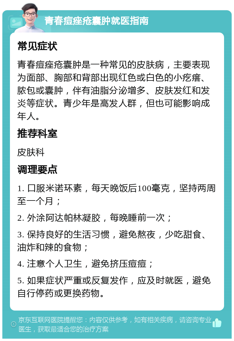 青春痘痤疮囊肿就医指南 常见症状 青春痘痤疮囊肿是一种常见的皮肤病，主要表现为面部、胸部和背部出现红色或白色的小疙瘩、脓包或囊肿，伴有油脂分泌增多、皮肤发红和发炎等症状。青少年是高发人群，但也可能影响成年人。 推荐科室 皮肤科 调理要点 1. 口服米诺环素，每天晚饭后100毫克，坚持两周至一个月； 2. 外涂阿达帕林凝胶，每晚睡前一次； 3. 保持良好的生活习惯，避免熬夜，少吃甜食、油炸和辣的食物； 4. 注意个人卫生，避免挤压痘痘； 5. 如果症状严重或反复发作，应及时就医，避免自行停药或更换药物。