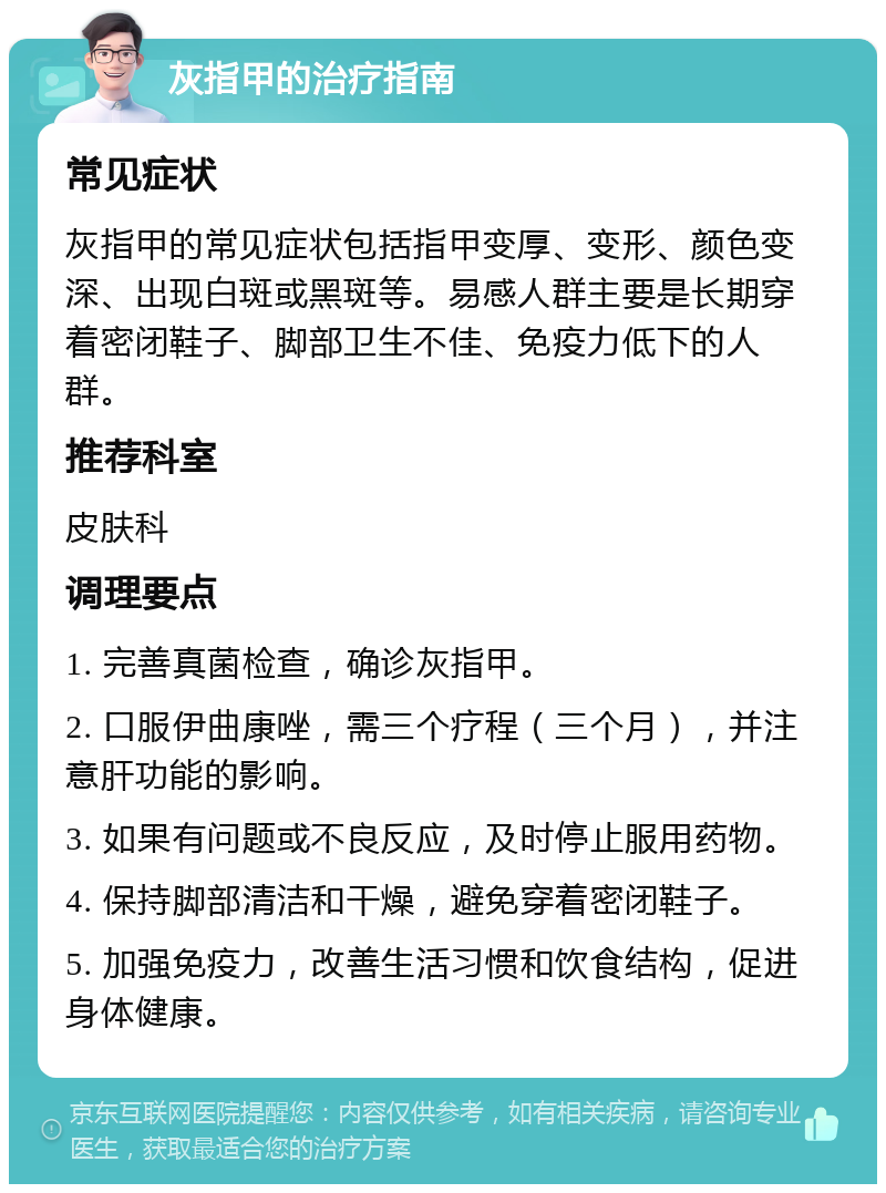 灰指甲的治疗指南 常见症状 灰指甲的常见症状包括指甲变厚、变形、颜色变深、出现白斑或黑斑等。易感人群主要是长期穿着密闭鞋子、脚部卫生不佳、免疫力低下的人群。 推荐科室 皮肤科 调理要点 1. 完善真菌检查，确诊灰指甲。 2. 口服伊曲康唑，需三个疗程（三个月），并注意肝功能的影响。 3. 如果有问题或不良反应，及时停止服用药物。 4. 保持脚部清洁和干燥，避免穿着密闭鞋子。 5. 加强免疫力，改善生活习惯和饮食结构，促进身体健康。