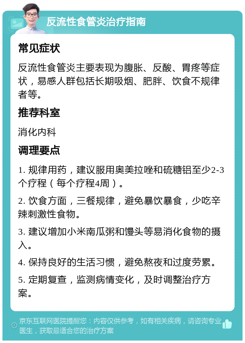 反流性食管炎治疗指南 常见症状 反流性食管炎主要表现为腹胀、反酸、胃疼等症状，易感人群包括长期吸烟、肥胖、饮食不规律者等。 推荐科室 消化内科 调理要点 1. 规律用药，建议服用奥美拉唑和硫糖铝至少2-3个疗程（每个疗程4周）。 2. 饮食方面，三餐规律，避免暴饮暴食，少吃辛辣刺激性食物。 3. 建议增加小米南瓜粥和馒头等易消化食物的摄入。 4. 保持良好的生活习惯，避免熬夜和过度劳累。 5. 定期复查，监测病情变化，及时调整治疗方案。