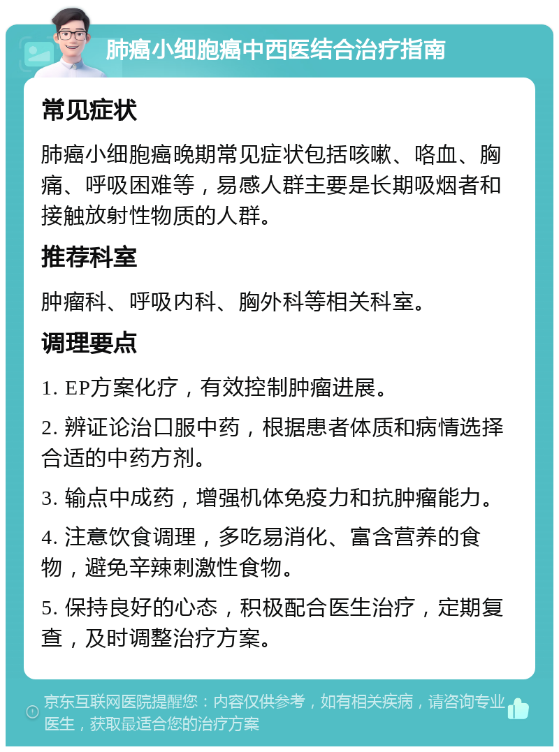 肺癌小细胞癌中西医结合治疗指南 常见症状 肺癌小细胞癌晚期常见症状包括咳嗽、咯血、胸痛、呼吸困难等，易感人群主要是长期吸烟者和接触放射性物质的人群。 推荐科室 肿瘤科、呼吸内科、胸外科等相关科室。 调理要点 1. EP方案化疗，有效控制肿瘤进展。 2. 辨证论治口服中药，根据患者体质和病情选择合适的中药方剂。 3. 输点中成药，增强机体免疫力和抗肿瘤能力。 4. 注意饮食调理，多吃易消化、富含营养的食物，避免辛辣刺激性食物。 5. 保持良好的心态，积极配合医生治疗，定期复查，及时调整治疗方案。