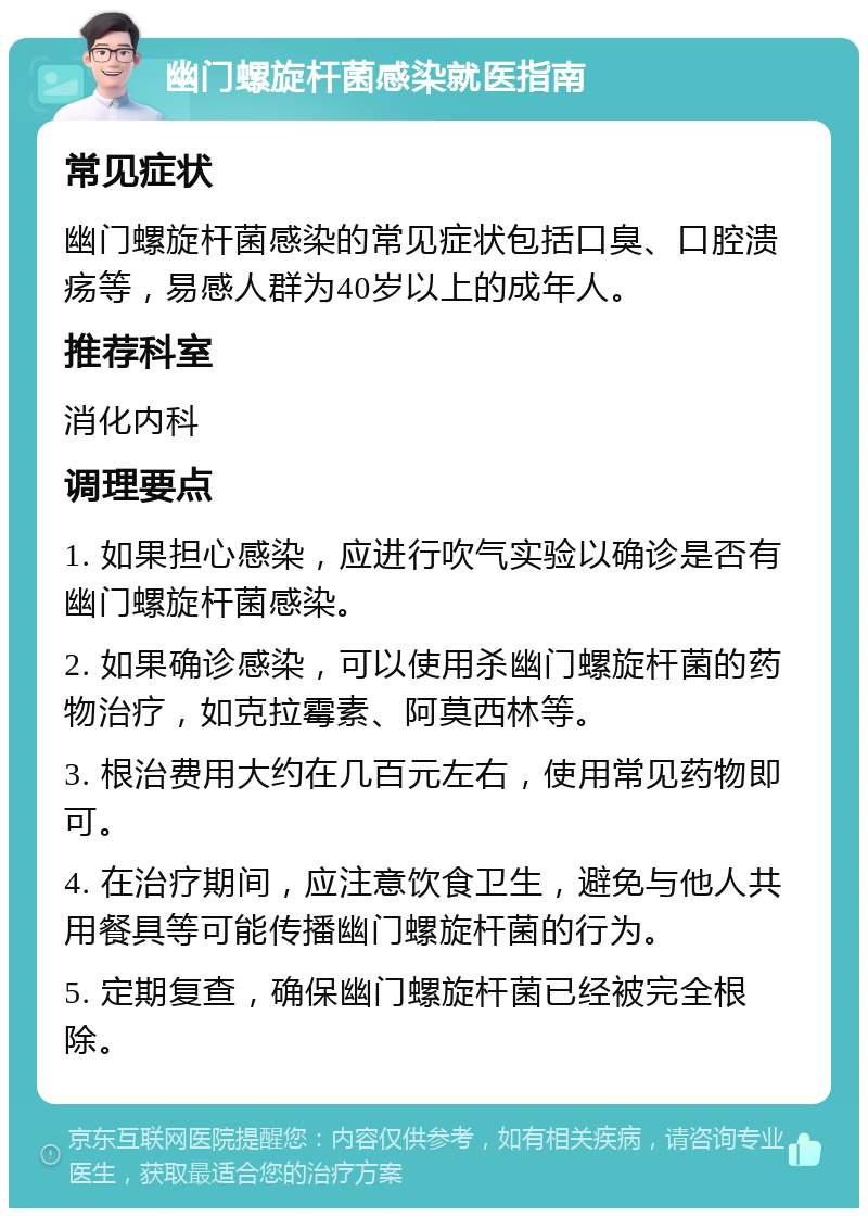 幽门螺旋杆菌感染就医指南 常见症状 幽门螺旋杆菌感染的常见症状包括口臭、口腔溃疡等，易感人群为40岁以上的成年人。 推荐科室 消化内科 调理要点 1. 如果担心感染，应进行吹气实验以确诊是否有幽门螺旋杆菌感染。 2. 如果确诊感染，可以使用杀幽门螺旋杆菌的药物治疗，如克拉霉素、阿莫西林等。 3. 根治费用大约在几百元左右，使用常见药物即可。 4. 在治疗期间，应注意饮食卫生，避免与他人共用餐具等可能传播幽门螺旋杆菌的行为。 5. 定期复查，确保幽门螺旋杆菌已经被完全根除。