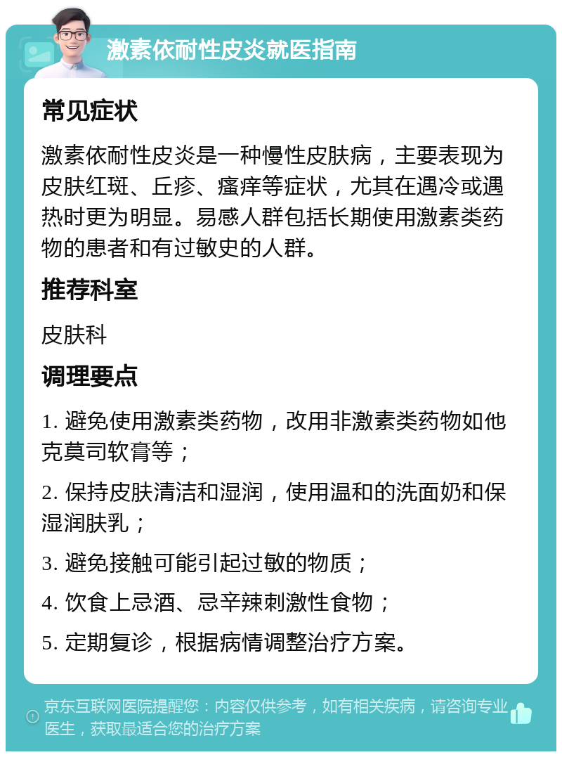 激素依耐性皮炎就医指南 常见症状 激素依耐性皮炎是一种慢性皮肤病，主要表现为皮肤红斑、丘疹、瘙痒等症状，尤其在遇冷或遇热时更为明显。易感人群包括长期使用激素类药物的患者和有过敏史的人群。 推荐科室 皮肤科 调理要点 1. 避免使用激素类药物，改用非激素类药物如他克莫司软膏等； 2. 保持皮肤清洁和湿润，使用温和的洗面奶和保湿润肤乳； 3. 避免接触可能引起过敏的物质； 4. 饮食上忌酒、忌辛辣刺激性食物； 5. 定期复诊，根据病情调整治疗方案。