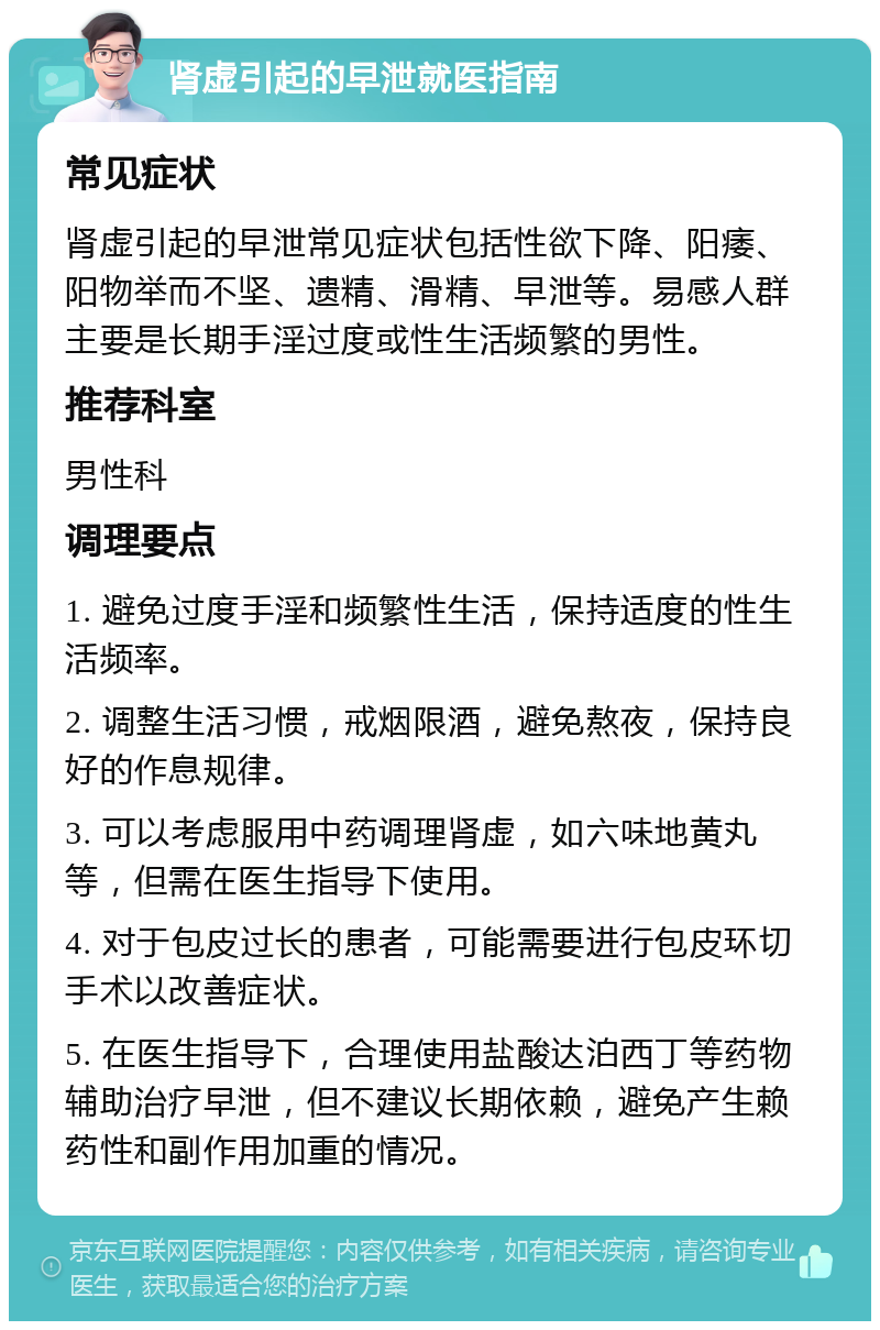 肾虚引起的早泄就医指南 常见症状 肾虚引起的早泄常见症状包括性欲下降、阳痿、阳物举而不坚、遗精、滑精、早泄等。易感人群主要是长期手淫过度或性生活频繁的男性。 推荐科室 男性科 调理要点 1. 避免过度手淫和频繁性生活，保持适度的性生活频率。 2. 调整生活习惯，戒烟限酒，避免熬夜，保持良好的作息规律。 3. 可以考虑服用中药调理肾虚，如六味地黄丸等，但需在医生指导下使用。 4. 对于包皮过长的患者，可能需要进行包皮环切手术以改善症状。 5. 在医生指导下，合理使用盐酸达泊西丁等药物辅助治疗早泄，但不建议长期依赖，避免产生赖药性和副作用加重的情况。