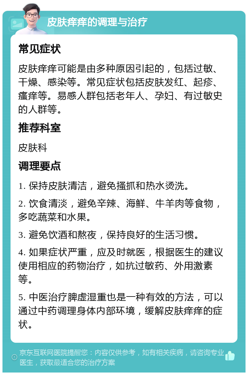 皮肤痒痒的调理与治疗 常见症状 皮肤痒痒可能是由多种原因引起的，包括过敏、干燥、感染等。常见症状包括皮肤发红、起疹、瘙痒等。易感人群包括老年人、孕妇、有过敏史的人群等。 推荐科室 皮肤科 调理要点 1. 保持皮肤清洁，避免搔抓和热水烫洗。 2. 饮食清淡，避免辛辣、海鲜、牛羊肉等食物，多吃蔬菜和水果。 3. 避免饮酒和熬夜，保持良好的生活习惯。 4. 如果症状严重，应及时就医，根据医生的建议使用相应的药物治疗，如抗过敏药、外用激素等。 5. 中医治疗脾虚湿重也是一种有效的方法，可以通过中药调理身体内部环境，缓解皮肤痒痒的症状。