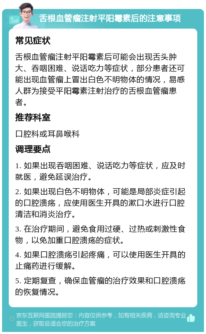 舌根血管瘤注射平阳霉素后的注意事项 常见症状 舌根血管瘤注射平阳霉素后可能会出现舌头肿大、吞咽困难、说话吃力等症状，部分患者还可能出现血管瘤上冒出白色不明物体的情况，易感人群为接受平阳霉素注射治疗的舌根血管瘤患者。 推荐科室 口腔科或耳鼻喉科 调理要点 1. 如果出现吞咽困难、说话吃力等症状，应及时就医，避免延误治疗。 2. 如果出现白色不明物体，可能是局部炎症引起的口腔溃疡，应使用医生开具的漱口水进行口腔清洁和消炎治疗。 3. 在治疗期间，避免食用过硬、过热或刺激性食物，以免加重口腔溃疡的症状。 4. 如果口腔溃疡引起疼痛，可以使用医生开具的止痛药进行缓解。 5. 定期复查，确保血管瘤的治疗效果和口腔溃疡的恢复情况。