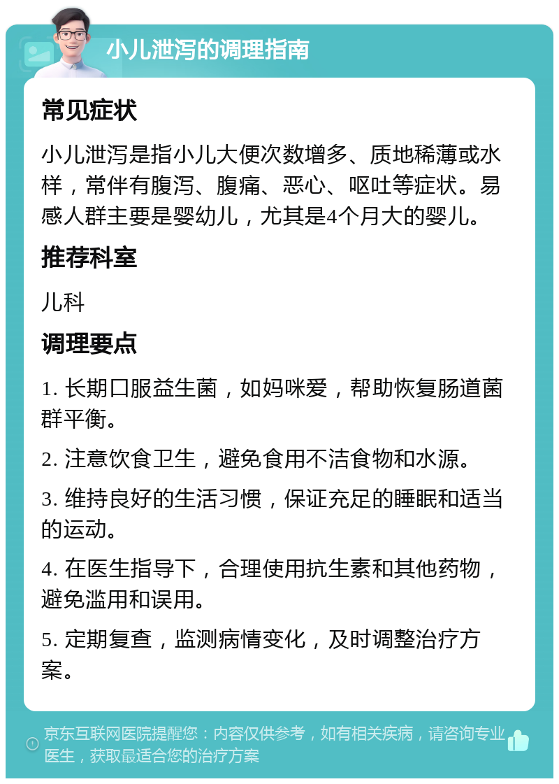 小儿泄泻的调理指南 常见症状 小儿泄泻是指小儿大便次数增多、质地稀薄或水样，常伴有腹泻、腹痛、恶心、呕吐等症状。易感人群主要是婴幼儿，尤其是4个月大的婴儿。 推荐科室 儿科 调理要点 1. 长期口服益生菌，如妈咪爱，帮助恢复肠道菌群平衡。 2. 注意饮食卫生，避免食用不洁食物和水源。 3. 维持良好的生活习惯，保证充足的睡眠和适当的运动。 4. 在医生指导下，合理使用抗生素和其他药物，避免滥用和误用。 5. 定期复查，监测病情变化，及时调整治疗方案。