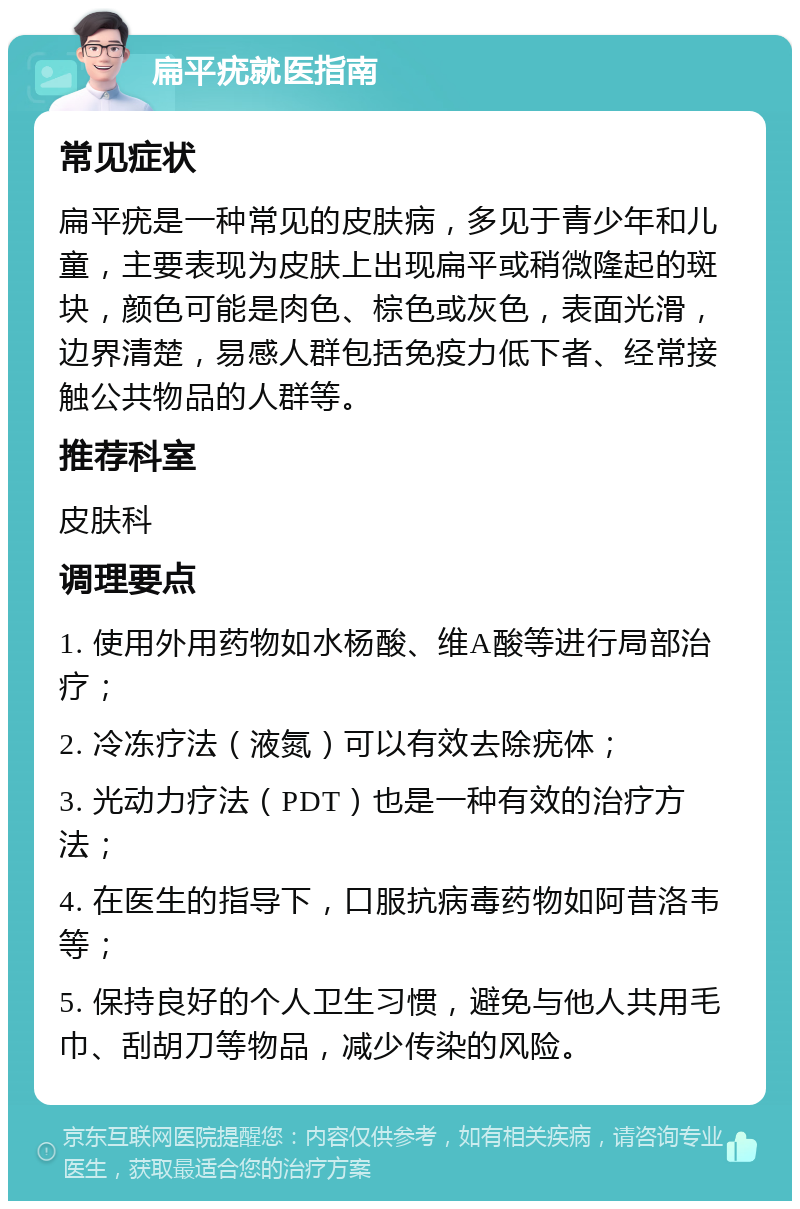 扁平疣就医指南 常见症状 扁平疣是一种常见的皮肤病，多见于青少年和儿童，主要表现为皮肤上出现扁平或稍微隆起的斑块，颜色可能是肉色、棕色或灰色，表面光滑，边界清楚，易感人群包括免疫力低下者、经常接触公共物品的人群等。 推荐科室 皮肤科 调理要点 1. 使用外用药物如水杨酸、维A酸等进行局部治疗； 2. 冷冻疗法（液氮）可以有效去除疣体； 3. 光动力疗法（PDT）也是一种有效的治疗方法； 4. 在医生的指导下，口服抗病毒药物如阿昔洛韦等； 5. 保持良好的个人卫生习惯，避免与他人共用毛巾、刮胡刀等物品，减少传染的风险。