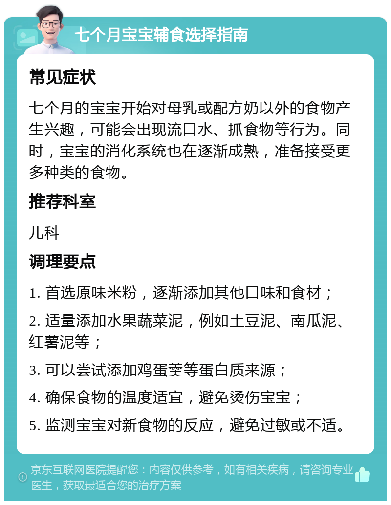 七个月宝宝辅食选择指南 常见症状 七个月的宝宝开始对母乳或配方奶以外的食物产生兴趣，可能会出现流口水、抓食物等行为。同时，宝宝的消化系统也在逐渐成熟，准备接受更多种类的食物。 推荐科室 儿科 调理要点 1. 首选原味米粉，逐渐添加其他口味和食材； 2. 适量添加水果蔬菜泥，例如土豆泥、南瓜泥、红薯泥等； 3. 可以尝试添加鸡蛋羹等蛋白质来源； 4. 确保食物的温度适宜，避免烫伤宝宝； 5. 监测宝宝对新食物的反应，避免过敏或不适。