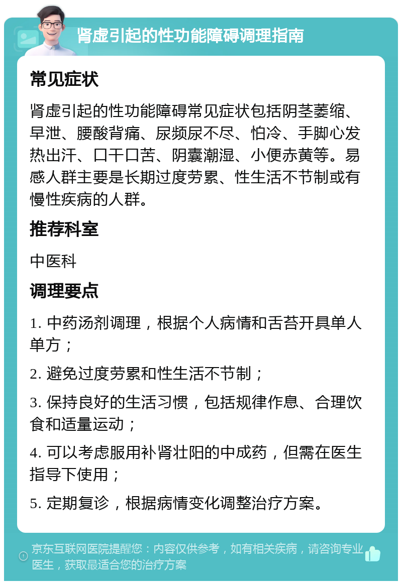 肾虚引起的性功能障碍调理指南 常见症状 肾虚引起的性功能障碍常见症状包括阴茎萎缩、早泄、腰酸背痛、尿频尿不尽、怕冷、手脚心发热出汗、口干口苦、阴囊潮湿、小便赤黄等。易感人群主要是长期过度劳累、性生活不节制或有慢性疾病的人群。 推荐科室 中医科 调理要点 1. 中药汤剂调理，根据个人病情和舌苔开具单人单方； 2. 避免过度劳累和性生活不节制； 3. 保持良好的生活习惯，包括规律作息、合理饮食和适量运动； 4. 可以考虑服用补肾壮阳的中成药，但需在医生指导下使用； 5. 定期复诊，根据病情变化调整治疗方案。