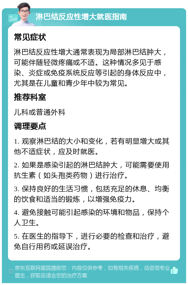 淋巴结反应性增大就医指南 常见症状 淋巴结反应性增大通常表现为局部淋巴结肿大，可能伴随轻微疼痛或不适。这种情况多见于感染、炎症或免疫系统反应等引起的身体反应中，尤其是在儿童和青少年中较为常见。 推荐科室 儿科或普通外科 调理要点 1. 观察淋巴结的大小和变化，若有明显增大或其他不适症状，应及时就医。 2. 如果是感染引起的淋巴结肿大，可能需要使用抗生素（如头孢类药物）进行治疗。 3. 保持良好的生活习惯，包括充足的休息、均衡的饮食和适当的锻炼，以增强免疫力。 4. 避免接触可能引起感染的环境和物品，保持个人卫生。 5. 在医生的指导下，进行必要的检查和治疗，避免自行用药或延误治疗。