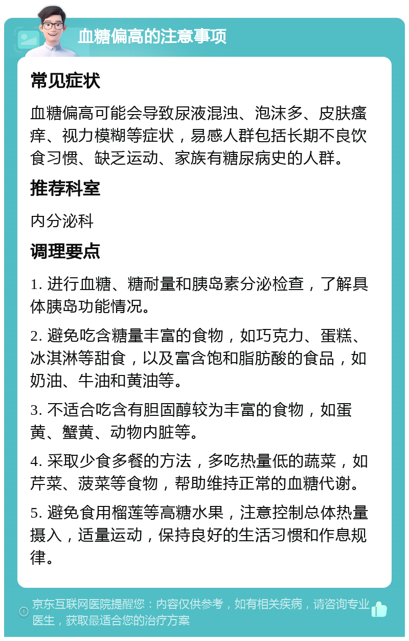 血糖偏高的注意事项 常见症状 血糖偏高可能会导致尿液混浊、泡沫多、皮肤瘙痒、视力模糊等症状，易感人群包括长期不良饮食习惯、缺乏运动、家族有糖尿病史的人群。 推荐科室 内分泌科 调理要点 1. 进行血糖、糖耐量和胰岛素分泌检查，了解具体胰岛功能情况。 2. 避免吃含糖量丰富的食物，如巧克力、蛋糕、冰淇淋等甜食，以及富含饱和脂肪酸的食品，如奶油、牛油和黄油等。 3. 不适合吃含有胆固醇较为丰富的食物，如蛋黄、蟹黄、动物内脏等。 4. 采取少食多餐的方法，多吃热量低的蔬菜，如芹菜、菠菜等食物，帮助维持正常的血糖代谢。 5. 避免食用榴莲等高糖水果，注意控制总体热量摄入，适量运动，保持良好的生活习惯和作息规律。