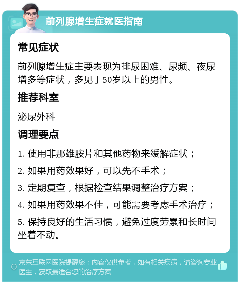 前列腺增生症就医指南 常见症状 前列腺增生症主要表现为排尿困难、尿频、夜尿增多等症状，多见于50岁以上的男性。 推荐科室 泌尿外科 调理要点 1. 使用非那雄胺片和其他药物来缓解症状； 2. 如果用药效果好，可以先不手术； 3. 定期复查，根据检查结果调整治疗方案； 4. 如果用药效果不佳，可能需要考虑手术治疗； 5. 保持良好的生活习惯，避免过度劳累和长时间坐着不动。