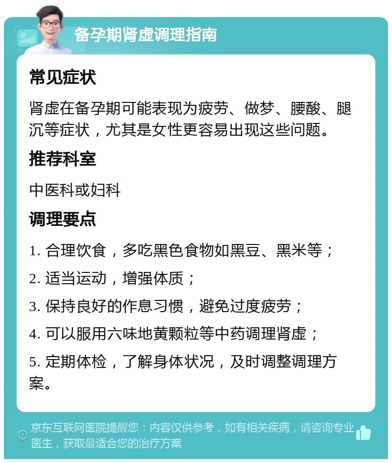 备孕期肾虚调理指南 常见症状 肾虚在备孕期可能表现为疲劳、做梦、腰酸、腿沉等症状，尤其是女性更容易出现这些问题。 推荐科室 中医科或妇科 调理要点 1. 合理饮食，多吃黑色食物如黑豆、黑米等； 2. 适当运动，增强体质； 3. 保持良好的作息习惯，避免过度疲劳； 4. 可以服用六味地黄颗粒等中药调理肾虚； 5. 定期体检，了解身体状况，及时调整调理方案。