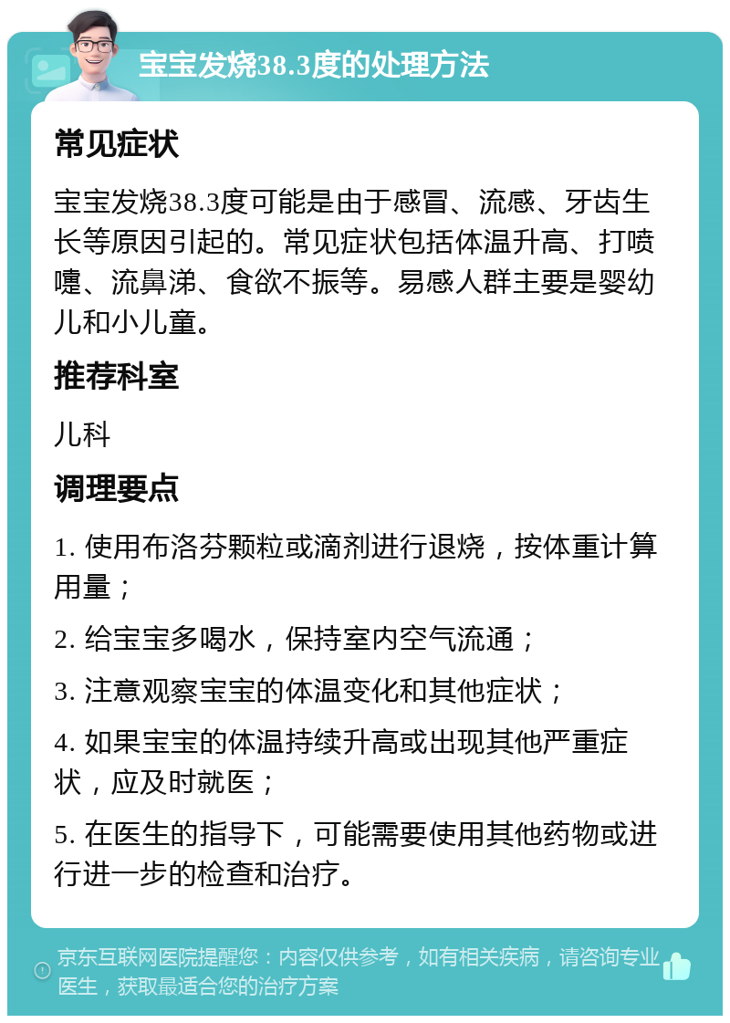 宝宝发烧38.3度的处理方法 常见症状 宝宝发烧38.3度可能是由于感冒、流感、牙齿生长等原因引起的。常见症状包括体温升高、打喷嚏、流鼻涕、食欲不振等。易感人群主要是婴幼儿和小儿童。 推荐科室 儿科 调理要点 1. 使用布洛芬颗粒或滴剂进行退烧，按体重计算用量； 2. 给宝宝多喝水，保持室内空气流通； 3. 注意观察宝宝的体温变化和其他症状； 4. 如果宝宝的体温持续升高或出现其他严重症状，应及时就医； 5. 在医生的指导下，可能需要使用其他药物或进行进一步的检查和治疗。