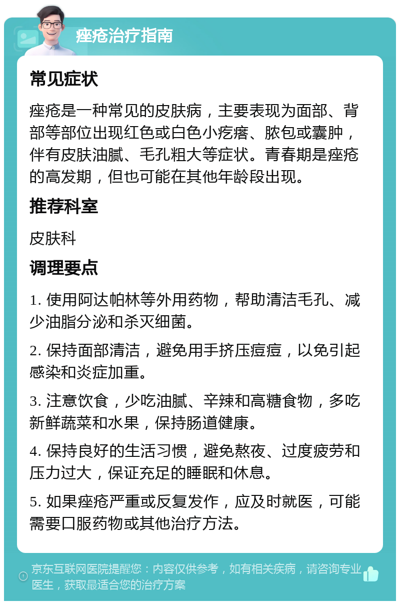 痤疮治疗指南 常见症状 痤疮是一种常见的皮肤病，主要表现为面部、背部等部位出现红色或白色小疙瘩、脓包或囊肿，伴有皮肤油腻、毛孔粗大等症状。青春期是痤疮的高发期，但也可能在其他年龄段出现。 推荐科室 皮肤科 调理要点 1. 使用阿达帕林等外用药物，帮助清洁毛孔、减少油脂分泌和杀灭细菌。 2. 保持面部清洁，避免用手挤压痘痘，以免引起感染和炎症加重。 3. 注意饮食，少吃油腻、辛辣和高糖食物，多吃新鲜蔬菜和水果，保持肠道健康。 4. 保持良好的生活习惯，避免熬夜、过度疲劳和压力过大，保证充足的睡眠和休息。 5. 如果痤疮严重或反复发作，应及时就医，可能需要口服药物或其他治疗方法。