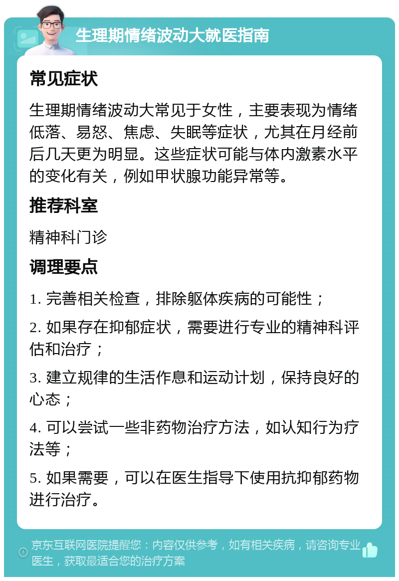 生理期情绪波动大就医指南 常见症状 生理期情绪波动大常见于女性，主要表现为情绪低落、易怒、焦虑、失眠等症状，尤其在月经前后几天更为明显。这些症状可能与体内激素水平的变化有关，例如甲状腺功能异常等。 推荐科室 精神科门诊 调理要点 1. 完善相关检查，排除躯体疾病的可能性； 2. 如果存在抑郁症状，需要进行专业的精神科评估和治疗； 3. 建立规律的生活作息和运动计划，保持良好的心态； 4. 可以尝试一些非药物治疗方法，如认知行为疗法等； 5. 如果需要，可以在医生指导下使用抗抑郁药物进行治疗。