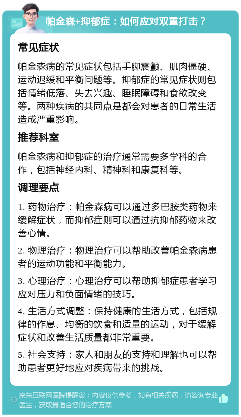 帕金森+抑郁症：如何应对双重打击？ 常见症状 帕金森病的常见症状包括手脚震颤、肌肉僵硬、运动迟缓和平衡问题等。抑郁症的常见症状则包括情绪低落、失去兴趣、睡眠障碍和食欲改变等。两种疾病的共同点是都会对患者的日常生活造成严重影响。 推荐科室 帕金森病和抑郁症的治疗通常需要多学科的合作，包括神经内科、精神科和康复科等。 调理要点 1. 药物治疗：帕金森病可以通过多巴胺类药物来缓解症状，而抑郁症则可以通过抗抑郁药物来改善心情。 2. 物理治疗：物理治疗可以帮助改善帕金森病患者的运动功能和平衡能力。 3. 心理治疗：心理治疗可以帮助抑郁症患者学习应对压力和负面情绪的技巧。 4. 生活方式调整：保持健康的生活方式，包括规律的作息、均衡的饮食和适量的运动，对于缓解症状和改善生活质量都非常重要。 5. 社会支持：家人和朋友的支持和理解也可以帮助患者更好地应对疾病带来的挑战。