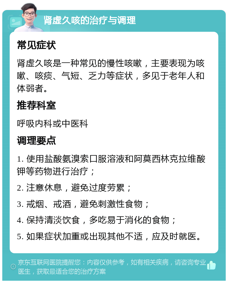 肾虚久咳的治疗与调理 常见症状 肾虚久咳是一种常见的慢性咳嗽，主要表现为咳嗽、咳痰、气短、乏力等症状，多见于老年人和体弱者。 推荐科室 呼吸内科或中医科 调理要点 1. 使用盐酸氨溴索口服溶液和阿莫西林克拉维酸钾等药物进行治疗； 2. 注意休息，避免过度劳累； 3. 戒烟、戒酒，避免刺激性食物； 4. 保持清淡饮食，多吃易于消化的食物； 5. 如果症状加重或出现其他不适，应及时就医。