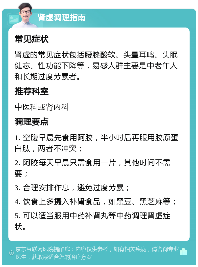 肾虚调理指南 常见症状 肾虚的常见症状包括腰膝酸软、头晕耳鸣、失眠健忘、性功能下降等，易感人群主要是中老年人和长期过度劳累者。 推荐科室 中医科或肾内科 调理要点 1. 空腹早晨先食用阿胶，半小时后再服用胶原蛋白肽，两者不冲突； 2. 阿胶每天早晨只需食用一片，其他时间不需要； 3. 合理安排作息，避免过度劳累； 4. 饮食上多摄入补肾食品，如黑豆、黑芝麻等； 5. 可以适当服用中药补肾丸等中药调理肾虚症状。