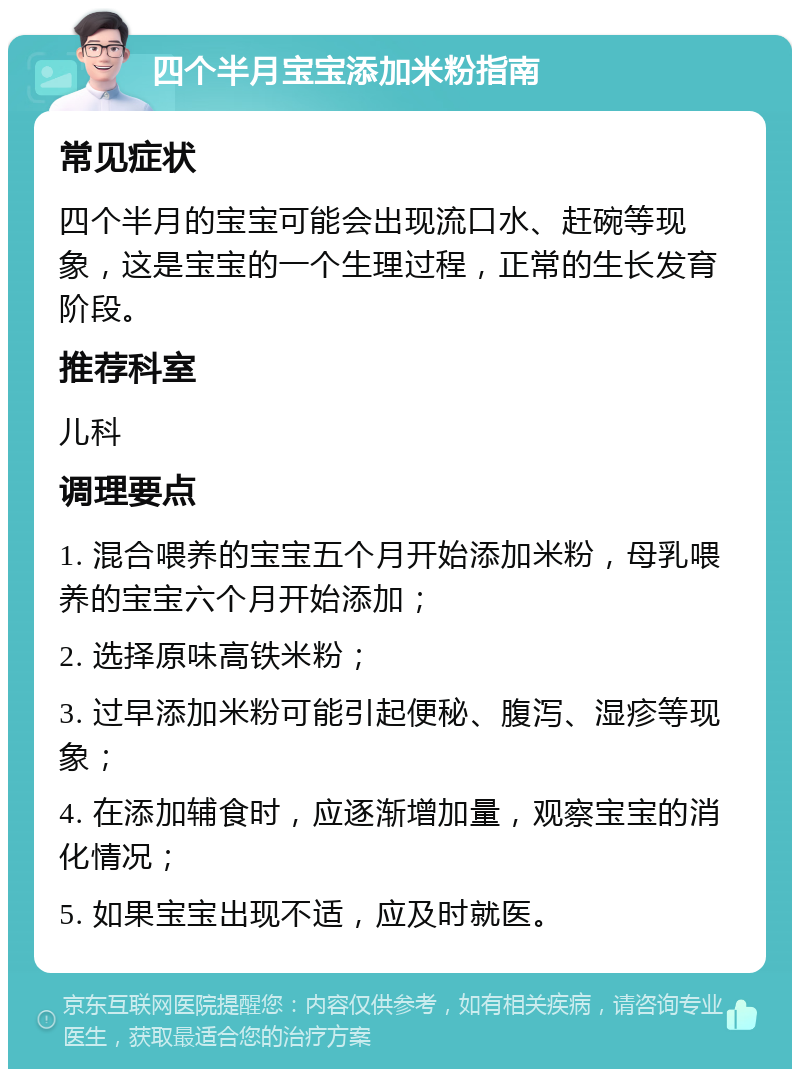 四个半月宝宝添加米粉指南 常见症状 四个半月的宝宝可能会出现流口水、赶碗等现象，这是宝宝的一个生理过程，正常的生长发育阶段。 推荐科室 儿科 调理要点 1. 混合喂养的宝宝五个月开始添加米粉，母乳喂养的宝宝六个月开始添加； 2. 选择原味高铁米粉； 3. 过早添加米粉可能引起便秘、腹泻、湿疹等现象； 4. 在添加辅食时，应逐渐增加量，观察宝宝的消化情况； 5. 如果宝宝出现不适，应及时就医。