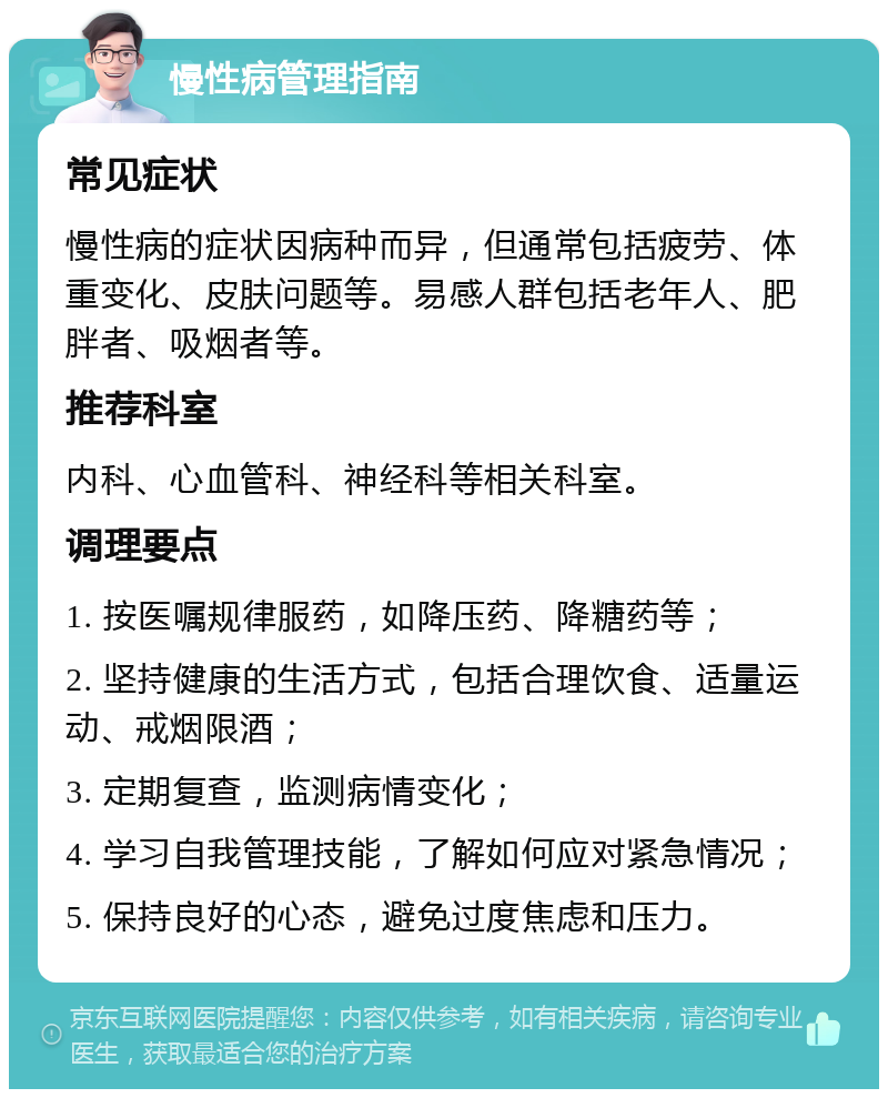 慢性病管理指南 常见症状 慢性病的症状因病种而异，但通常包括疲劳、体重变化、皮肤问题等。易感人群包括老年人、肥胖者、吸烟者等。 推荐科室 内科、心血管科、神经科等相关科室。 调理要点 1. 按医嘱规律服药，如降压药、降糖药等； 2. 坚持健康的生活方式，包括合理饮食、适量运动、戒烟限酒； 3. 定期复查，监测病情变化； 4. 学习自我管理技能，了解如何应对紧急情况； 5. 保持良好的心态，避免过度焦虑和压力。