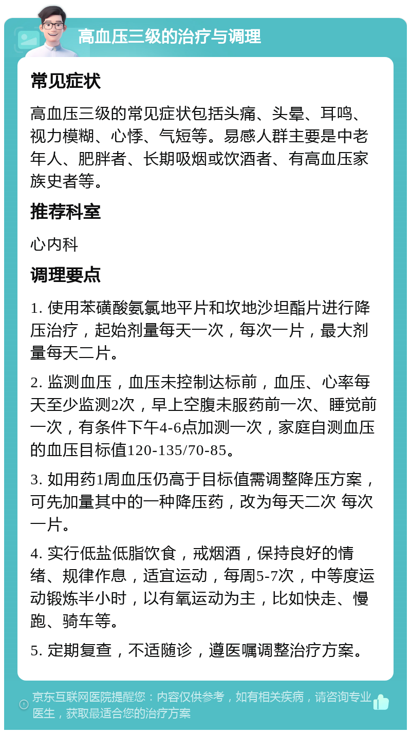 高血压三级的治疗与调理 常见症状 高血压三级的常见症状包括头痛、头晕、耳鸣、视力模糊、心悸、气短等。易感人群主要是中老年人、肥胖者、长期吸烟或饮酒者、有高血压家族史者等。 推荐科室 心内科 调理要点 1. 使用苯磺酸氨氯地平片和坎地沙坦酯片进行降压治疗，起始剂量每天一次，每次一片，最大剂量每天二片。 2. 监测血压，血压未控制达标前，血压、心率每天至少监测2次，早上空腹未服药前一次、睡觉前一次，有条件下午4-6点加测一次，家庭自测血压的血压目标值120-135/70-85。 3. 如用药1周血压仍高于目标值需调整降压方案，可先加量其中的一种降压药，改为每天二次 每次一片。 4. 实行低盐低脂饮食，戒烟酒，保持良好的情绪、规律作息，适宜运动，每周5-7次，中等度运动锻炼半小时，以有氧运动为主，比如快走、慢跑、骑车等。 5. 定期复查，不适随诊，遵医嘱调整治疗方案。