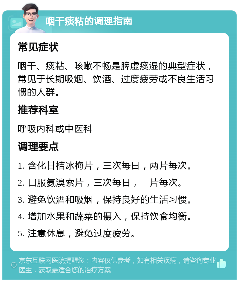 咽干痰粘的调理指南 常见症状 咽干、痰粘、咳嗽不畅是脾虚痰湿的典型症状，常见于长期吸烟、饮酒、过度疲劳或不良生活习惯的人群。 推荐科室 呼吸内科或中医科 调理要点 1. 含化甘桔冰梅片，三次每日，两片每次。 2. 口服氨溴索片，三次每日，一片每次。 3. 避免饮酒和吸烟，保持良好的生活习惯。 4. 增加水果和蔬菜的摄入，保持饮食均衡。 5. 注意休息，避免过度疲劳。