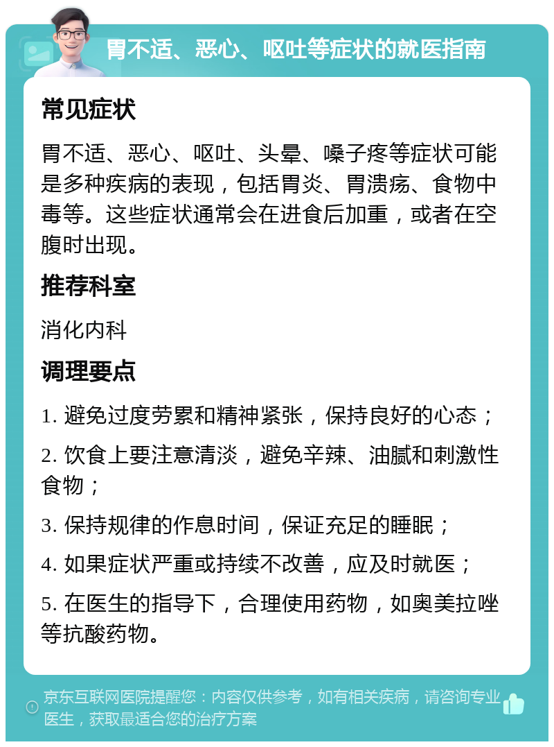 胃不适、恶心、呕吐等症状的就医指南 常见症状 胃不适、恶心、呕吐、头晕、嗓子疼等症状可能是多种疾病的表现，包括胃炎、胃溃疡、食物中毒等。这些症状通常会在进食后加重，或者在空腹时出现。 推荐科室 消化内科 调理要点 1. 避免过度劳累和精神紧张，保持良好的心态； 2. 饮食上要注意清淡，避免辛辣、油腻和刺激性食物； 3. 保持规律的作息时间，保证充足的睡眠； 4. 如果症状严重或持续不改善，应及时就医； 5. 在医生的指导下，合理使用药物，如奥美拉唑等抗酸药物。