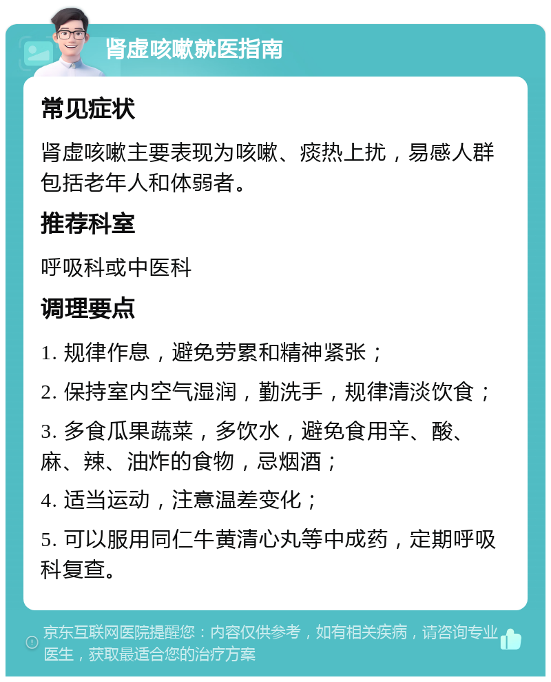 肾虚咳嗽就医指南 常见症状 肾虚咳嗽主要表现为咳嗽、痰热上扰，易感人群包括老年人和体弱者。 推荐科室 呼吸科或中医科 调理要点 1. 规律作息，避免劳累和精神紧张； 2. 保持室内空气湿润，勤洗手，规律清淡饮食； 3. 多食瓜果蔬菜，多饮水，避免食用辛、酸、麻、辣、油炸的食物，忌烟酒； 4. 适当运动，注意温差变化； 5. 可以服用同仁牛黄清心丸等中成药，定期呼吸科复查。