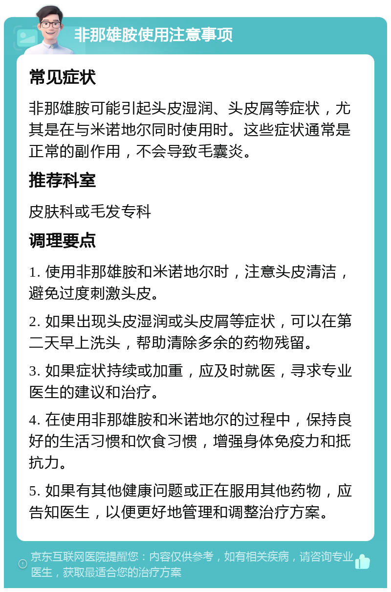 非那雄胺使用注意事项 常见症状 非那雄胺可能引起头皮湿润、头皮屑等症状，尤其是在与米诺地尔同时使用时。这些症状通常是正常的副作用，不会导致毛囊炎。 推荐科室 皮肤科或毛发专科 调理要点 1. 使用非那雄胺和米诺地尔时，注意头皮清洁，避免过度刺激头皮。 2. 如果出现头皮湿润或头皮屑等症状，可以在第二天早上洗头，帮助清除多余的药物残留。 3. 如果症状持续或加重，应及时就医，寻求专业医生的建议和治疗。 4. 在使用非那雄胺和米诺地尔的过程中，保持良好的生活习惯和饮食习惯，增强身体免疫力和抵抗力。 5. 如果有其他健康问题或正在服用其他药物，应告知医生，以便更好地管理和调整治疗方案。