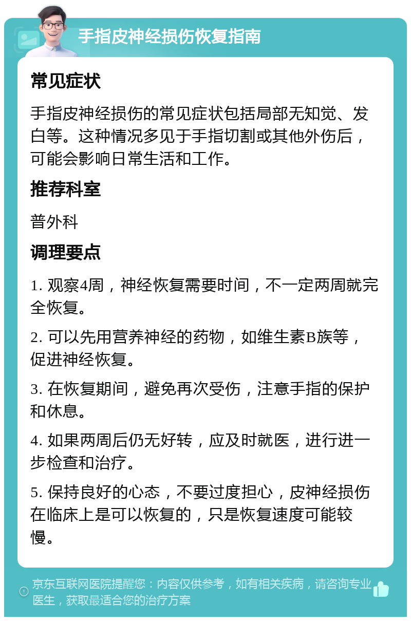 手指皮神经损伤恢复指南 常见症状 手指皮神经损伤的常见症状包括局部无知觉、发白等。这种情况多见于手指切割或其他外伤后，可能会影响日常生活和工作。 推荐科室 普外科 调理要点 1. 观察4周，神经恢复需要时间，不一定两周就完全恢复。 2. 可以先用营养神经的药物，如维生素B族等，促进神经恢复。 3. 在恢复期间，避免再次受伤，注意手指的保护和休息。 4. 如果两周后仍无好转，应及时就医，进行进一步检查和治疗。 5. 保持良好的心态，不要过度担心，皮神经损伤在临床上是可以恢复的，只是恢复速度可能较慢。