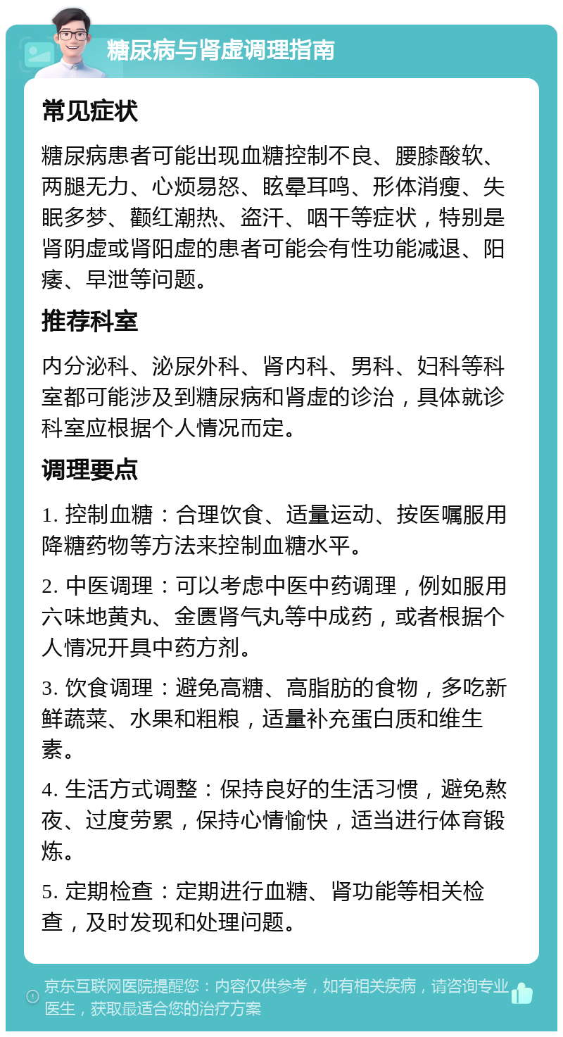 糖尿病与肾虚调理指南 常见症状 糖尿病患者可能出现血糖控制不良、腰膝酸软、两腿无力、心烦易怒、眩晕耳鸣、形体消瘦、失眠多梦、颧红潮热、盗汗、咽干等症状，特别是肾阴虚或肾阳虚的患者可能会有性功能减退、阳痿、早泄等问题。 推荐科室 内分泌科、泌尿外科、肾内科、男科、妇科等科室都可能涉及到糖尿病和肾虚的诊治，具体就诊科室应根据个人情况而定。 调理要点 1. 控制血糖：合理饮食、适量运动、按医嘱服用降糖药物等方法来控制血糖水平。 2. 中医调理：可以考虑中医中药调理，例如服用六味地黄丸、金匮肾气丸等中成药，或者根据个人情况开具中药方剂。 3. 饮食调理：避免高糖、高脂肪的食物，多吃新鲜蔬菜、水果和粗粮，适量补充蛋白质和维生素。 4. 生活方式调整：保持良好的生活习惯，避免熬夜、过度劳累，保持心情愉快，适当进行体育锻炼。 5. 定期检查：定期进行血糖、肾功能等相关检查，及时发现和处理问题。