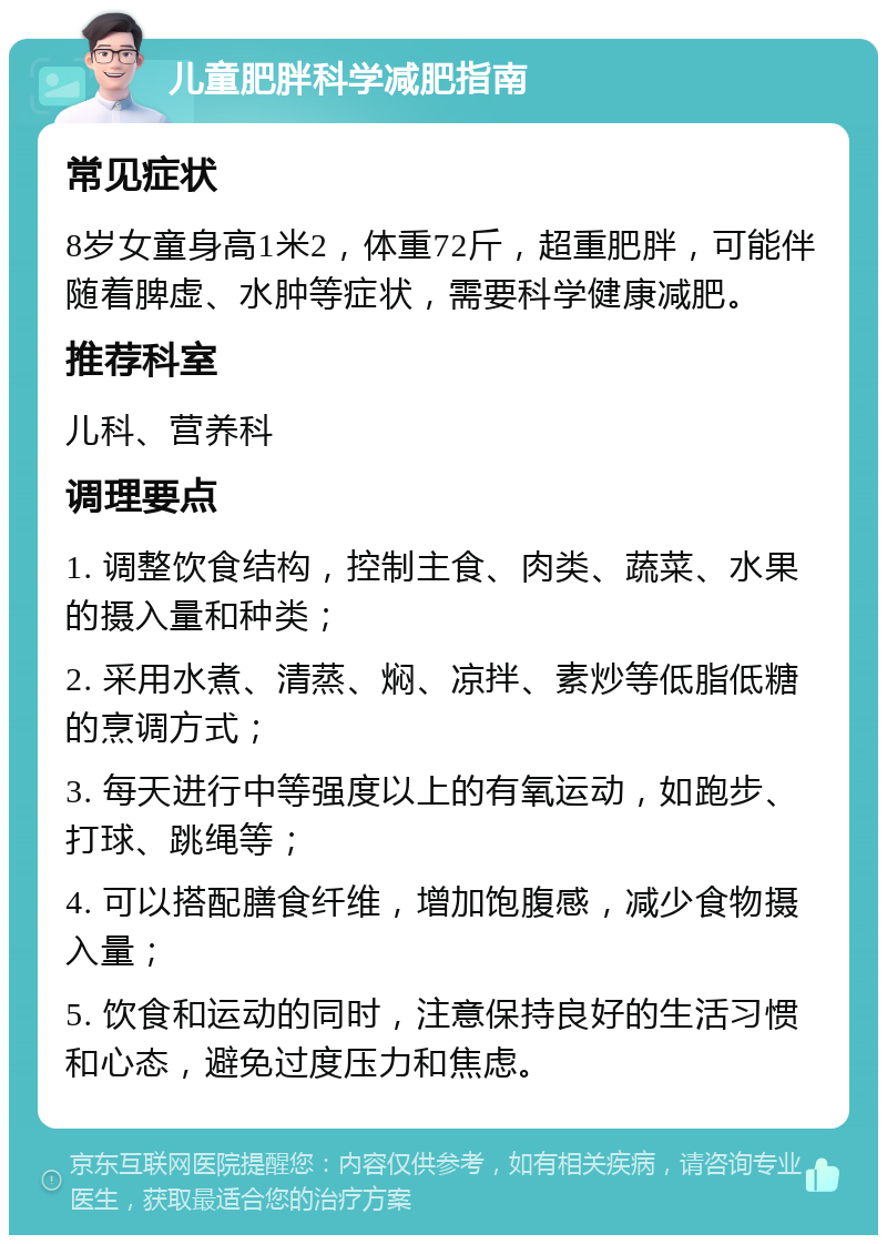 儿童肥胖科学减肥指南 常见症状 8岁女童身高1米2，体重72斤，超重肥胖，可能伴随着脾虚、水肿等症状，需要科学健康减肥。 推荐科室 儿科、营养科 调理要点 1. 调整饮食结构，控制主食、肉类、蔬菜、水果的摄入量和种类； 2. 采用水煮、清蒸、焖、凉拌、素炒等低脂低糖的烹调方式； 3. 每天进行中等强度以上的有氧运动，如跑步、打球、跳绳等； 4. 可以搭配膳食纤维，增加饱腹感，减少食物摄入量； 5. 饮食和运动的同时，注意保持良好的生活习惯和心态，避免过度压力和焦虑。