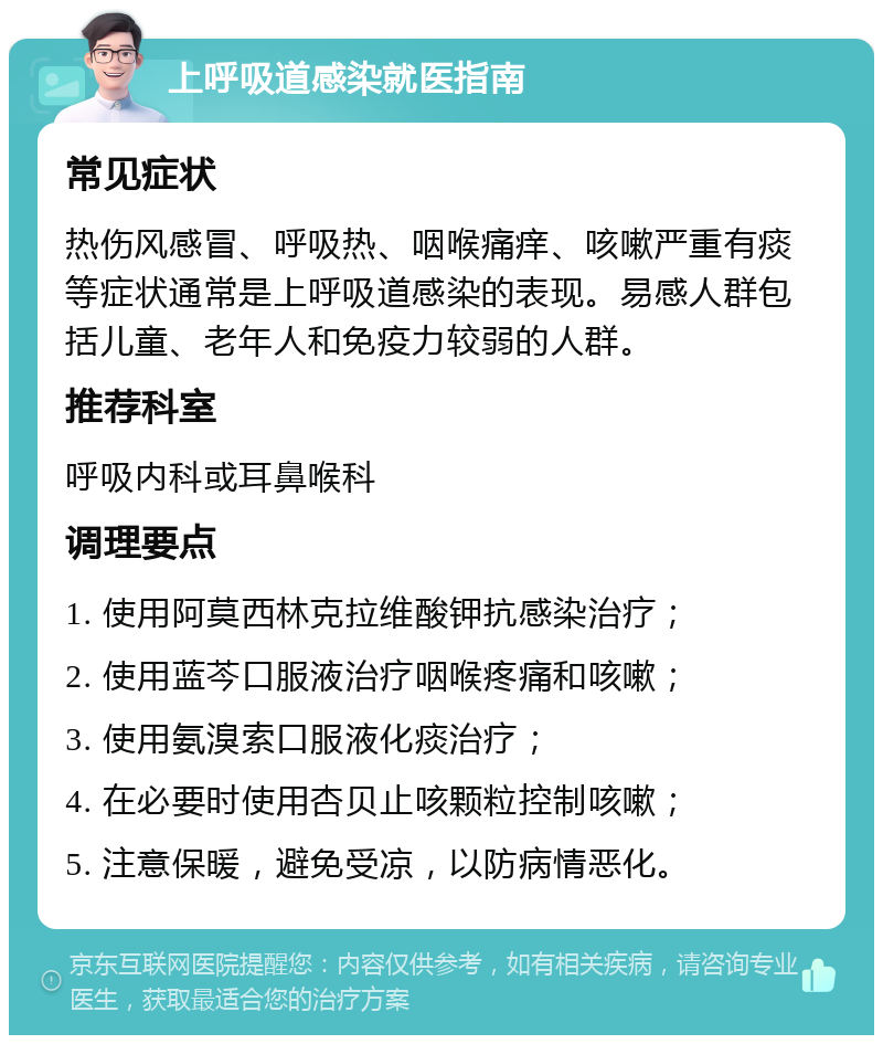 上呼吸道感染就医指南 常见症状 热伤风感冒、呼吸热、咽喉痛痒、咳嗽严重有痰等症状通常是上呼吸道感染的表现。易感人群包括儿童、老年人和免疫力较弱的人群。 推荐科室 呼吸内科或耳鼻喉科 调理要点 1. 使用阿莫西林克拉维酸钾抗感染治疗； 2. 使用蓝芩口服液治疗咽喉疼痛和咳嗽； 3. 使用氨溴索口服液化痰治疗； 4. 在必要时使用杏贝止咳颗粒控制咳嗽； 5. 注意保暖，避免受凉，以防病情恶化。