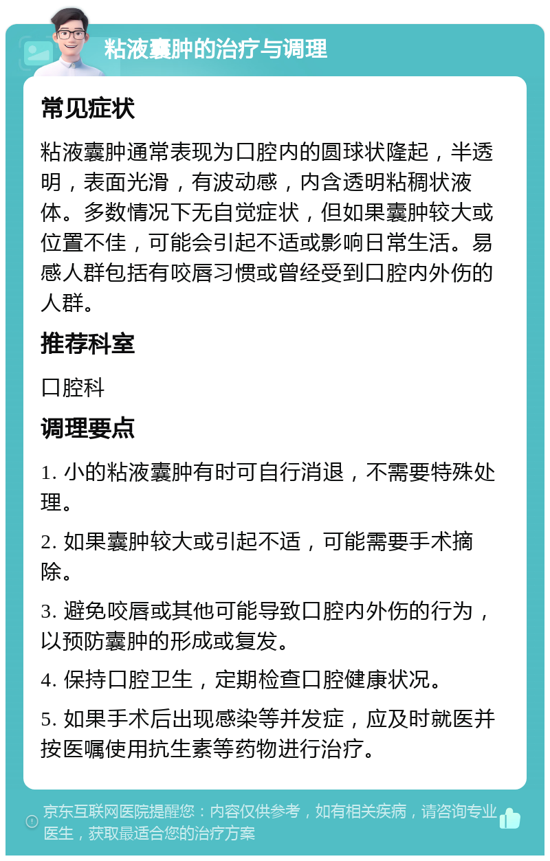 粘液囊肿的治疗与调理 常见症状 粘液囊肿通常表现为口腔内的圆球状隆起，半透明，表面光滑，有波动感，内含透明粘稠状液体。多数情况下无自觉症状，但如果囊肿较大或位置不佳，可能会引起不适或影响日常生活。易感人群包括有咬唇习惯或曾经受到口腔内外伤的人群。 推荐科室 口腔科 调理要点 1. 小的粘液囊肿有时可自行消退，不需要特殊处理。 2. 如果囊肿较大或引起不适，可能需要手术摘除。 3. 避免咬唇或其他可能导致口腔内外伤的行为，以预防囊肿的形成或复发。 4. 保持口腔卫生，定期检查口腔健康状况。 5. 如果手术后出现感染等并发症，应及时就医并按医嘱使用抗生素等药物进行治疗。