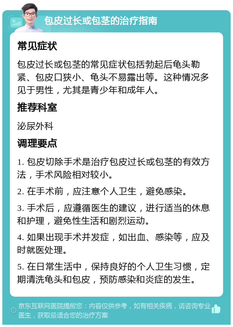 包皮过长或包茎的治疗指南 常见症状 包皮过长或包茎的常见症状包括勃起后龟头勒紧、包皮口狭小、龟头不易露出等。这种情况多见于男性，尤其是青少年和成年人。 推荐科室 泌尿外科 调理要点 1. 包皮切除手术是治疗包皮过长或包茎的有效方法，手术风险相对较小。 2. 在手术前，应注意个人卫生，避免感染。 3. 手术后，应遵循医生的建议，进行适当的休息和护理，避免性生活和剧烈运动。 4. 如果出现手术并发症，如出血、感染等，应及时就医处理。 5. 在日常生活中，保持良好的个人卫生习惯，定期清洗龟头和包皮，预防感染和炎症的发生。