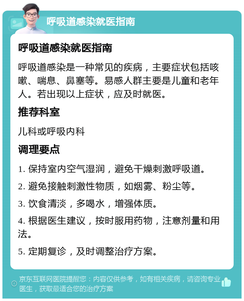 呼吸道感染就医指南 呼吸道感染就医指南 呼吸道感染是一种常见的疾病，主要症状包括咳嗽、喘息、鼻塞等。易感人群主要是儿童和老年人。若出现以上症状，应及时就医。 推荐科室 儿科或呼吸内科 调理要点 1. 保持室内空气湿润，避免干燥刺激呼吸道。 2. 避免接触刺激性物质，如烟雾、粉尘等。 3. 饮食清淡，多喝水，增强体质。 4. 根据医生建议，按时服用药物，注意剂量和用法。 5. 定期复诊，及时调整治疗方案。