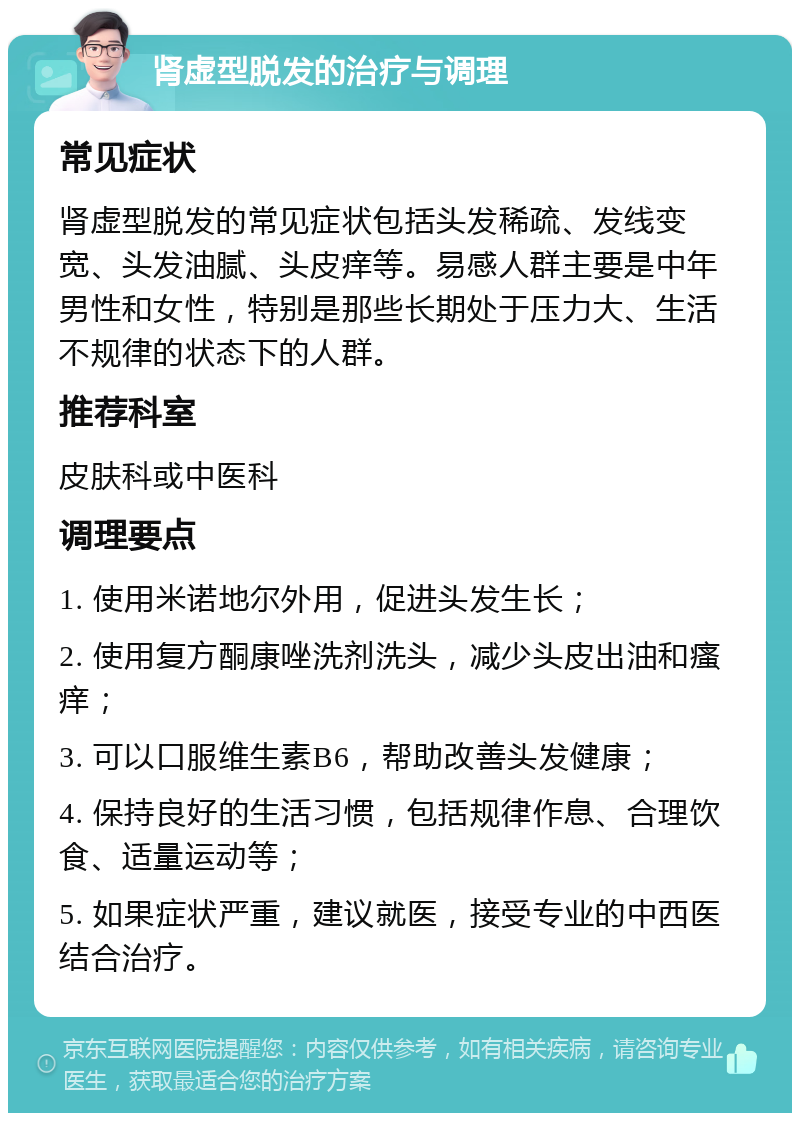 肾虚型脱发的治疗与调理 常见症状 肾虚型脱发的常见症状包括头发稀疏、发线变宽、头发油腻、头皮痒等。易感人群主要是中年男性和女性，特别是那些长期处于压力大、生活不规律的状态下的人群。 推荐科室 皮肤科或中医科 调理要点 1. 使用米诺地尔外用，促进头发生长； 2. 使用复方酮康唑洗剂洗头，减少头皮出油和瘙痒； 3. 可以口服维生素B6，帮助改善头发健康； 4. 保持良好的生活习惯，包括规律作息、合理饮食、适量运动等； 5. 如果症状严重，建议就医，接受专业的中西医结合治疗。