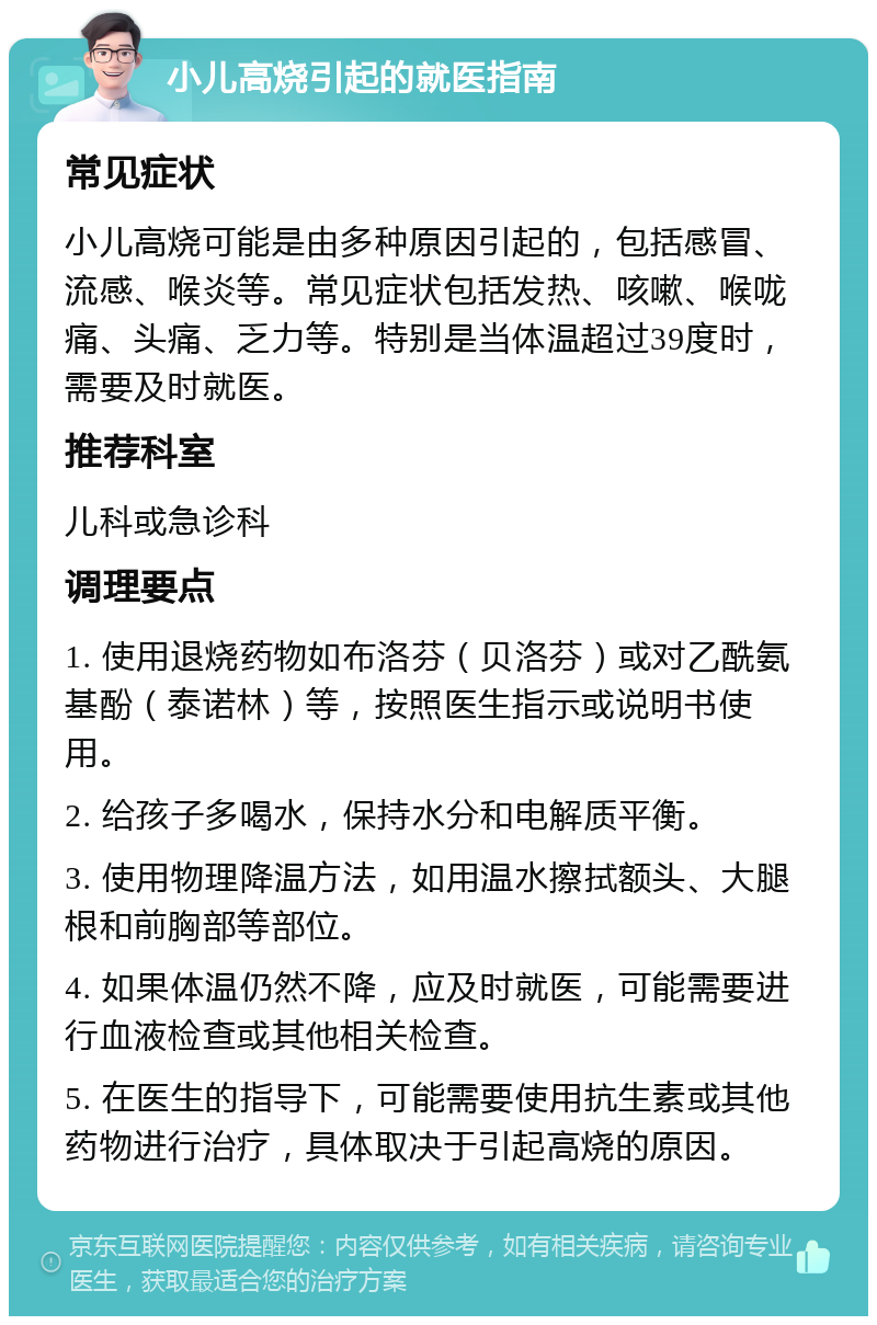 小儿高烧引起的就医指南 常见症状 小儿高烧可能是由多种原因引起的，包括感冒、流感、喉炎等。常见症状包括发热、咳嗽、喉咙痛、头痛、乏力等。特别是当体温超过39度时，需要及时就医。 推荐科室 儿科或急诊科 调理要点 1. 使用退烧药物如布洛芬（贝洛芬）或对乙酰氨基酚（泰诺林）等，按照医生指示或说明书使用。 2. 给孩子多喝水，保持水分和电解质平衡。 3. 使用物理降温方法，如用温水擦拭额头、大腿根和前胸部等部位。 4. 如果体温仍然不降，应及时就医，可能需要进行血液检查或其他相关检查。 5. 在医生的指导下，可能需要使用抗生素或其他药物进行治疗，具体取决于引起高烧的原因。