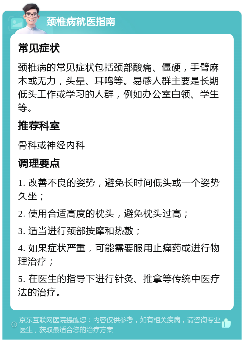 颈椎病就医指南 常见症状 颈椎病的常见症状包括颈部酸痛、僵硬，手臂麻木或无力，头晕、耳鸣等。易感人群主要是长期低头工作或学习的人群，例如办公室白领、学生等。 推荐科室 骨科或神经内科 调理要点 1. 改善不良的姿势，避免长时间低头或一个姿势久坐； 2. 使用合适高度的枕头，避免枕头过高； 3. 适当进行颈部按摩和热敷； 4. 如果症状严重，可能需要服用止痛药或进行物理治疗； 5. 在医生的指导下进行针灸、推拿等传统中医疗法的治疗。