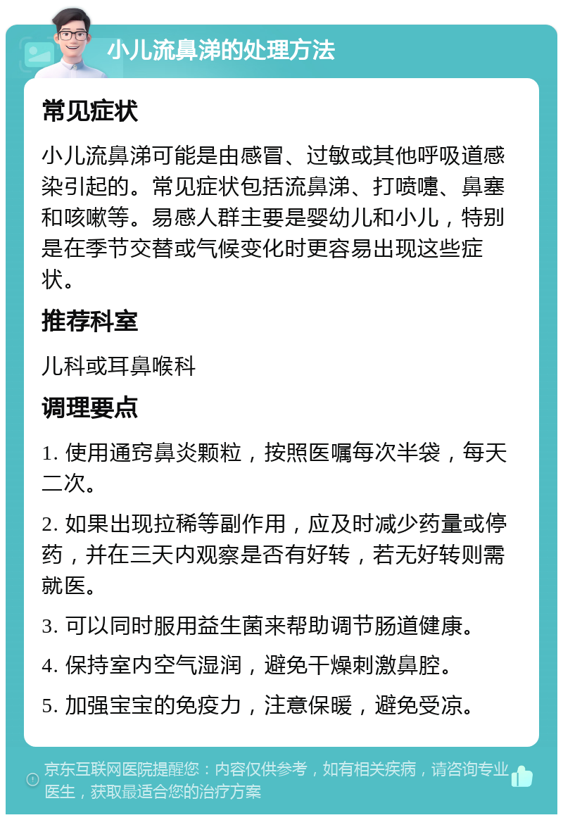 小儿流鼻涕的处理方法 常见症状 小儿流鼻涕可能是由感冒、过敏或其他呼吸道感染引起的。常见症状包括流鼻涕、打喷嚏、鼻塞和咳嗽等。易感人群主要是婴幼儿和小儿，特别是在季节交替或气候变化时更容易出现这些症状。 推荐科室 儿科或耳鼻喉科 调理要点 1. 使用通窍鼻炎颗粒，按照医嘱每次半袋，每天二次。 2. 如果出现拉稀等副作用，应及时减少药量或停药，并在三天内观察是否有好转，若无好转则需就医。 3. 可以同时服用益生菌来帮助调节肠道健康。 4. 保持室内空气湿润，避免干燥刺激鼻腔。 5. 加强宝宝的免疫力，注意保暖，避免受凉。