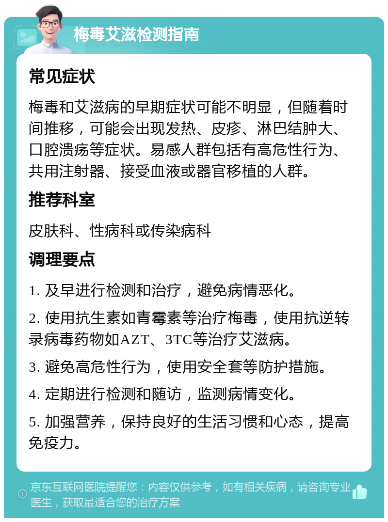 梅毒艾滋检测指南 常见症状 梅毒和艾滋病的早期症状可能不明显，但随着时间推移，可能会出现发热、皮疹、淋巴结肿大、口腔溃疡等症状。易感人群包括有高危性行为、共用注射器、接受血液或器官移植的人群。 推荐科室 皮肤科、性病科或传染病科 调理要点 1. 及早进行检测和治疗，避免病情恶化。 2. 使用抗生素如青霉素等治疗梅毒，使用抗逆转录病毒药物如AZT、3TC等治疗艾滋病。 3. 避免高危性行为，使用安全套等防护措施。 4. 定期进行检测和随访，监测病情变化。 5. 加强营养，保持良好的生活习惯和心态，提高免疫力。