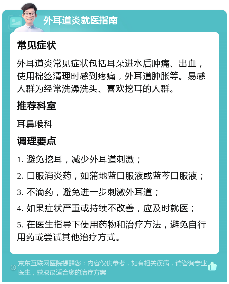 外耳道炎就医指南 常见症状 外耳道炎常见症状包括耳朵进水后肿痛、出血，使用棉签清理时感到疼痛，外耳道肿胀等。易感人群为经常洗澡洗头、喜欢挖耳的人群。 推荐科室 耳鼻喉科 调理要点 1. 避免挖耳，减少外耳道刺激； 2. 口服消炎药，如蒲地蓝口服液或蓝芩口服液； 3. 不滴药，避免进一步刺激外耳道； 4. 如果症状严重或持续不改善，应及时就医； 5. 在医生指导下使用药物和治疗方法，避免自行用药或尝试其他治疗方式。