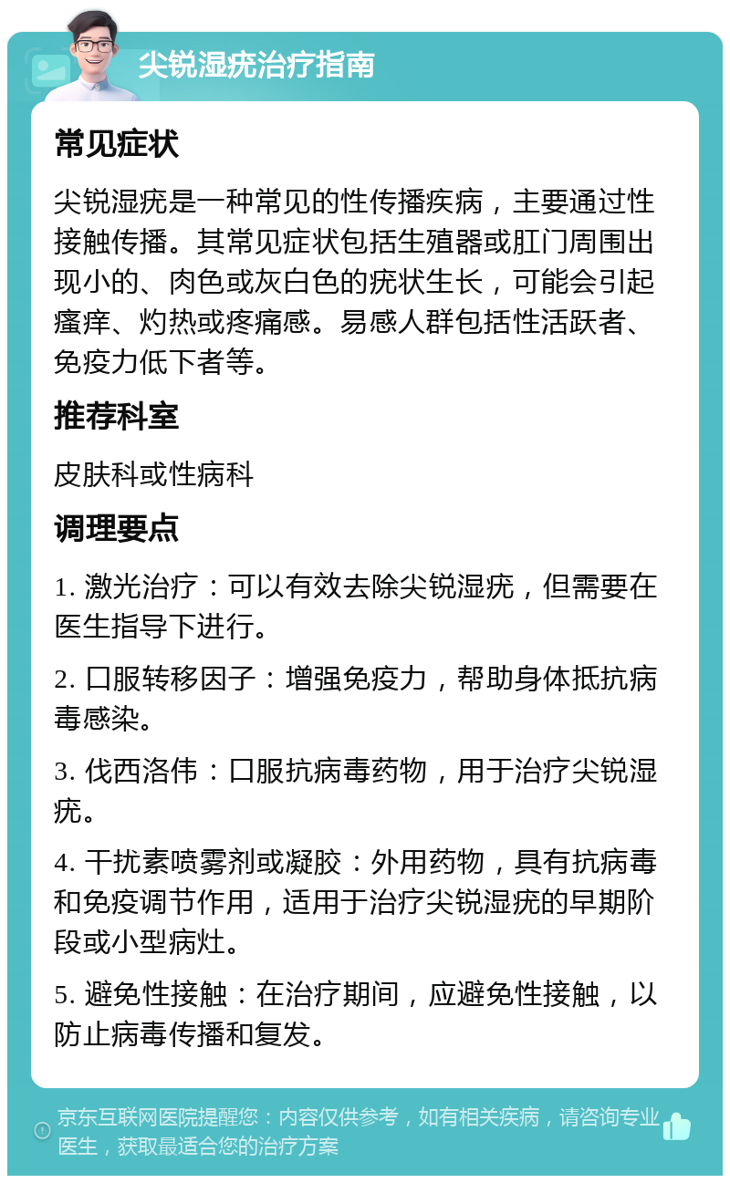 尖锐湿疣治疗指南 常见症状 尖锐湿疣是一种常见的性传播疾病，主要通过性接触传播。其常见症状包括生殖器或肛门周围出现小的、肉色或灰白色的疣状生长，可能会引起瘙痒、灼热或疼痛感。易感人群包括性活跃者、免疫力低下者等。 推荐科室 皮肤科或性病科 调理要点 1. 激光治疗：可以有效去除尖锐湿疣，但需要在医生指导下进行。 2. 口服转移因子：增强免疫力，帮助身体抵抗病毒感染。 3. 伐西洛伟：口服抗病毒药物，用于治疗尖锐湿疣。 4. 干扰素喷雾剂或凝胶：外用药物，具有抗病毒和免疫调节作用，适用于治疗尖锐湿疣的早期阶段或小型病灶。 5. 避免性接触：在治疗期间，应避免性接触，以防止病毒传播和复发。