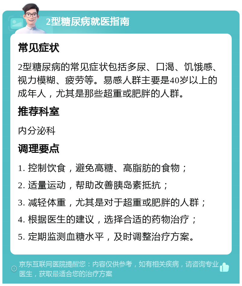 2型糖尿病就医指南 常见症状 2型糖尿病的常见症状包括多尿、口渴、饥饿感、视力模糊、疲劳等。易感人群主要是40岁以上的成年人，尤其是那些超重或肥胖的人群。 推荐科室 内分泌科 调理要点 1. 控制饮食，避免高糖、高脂肪的食物； 2. 适量运动，帮助改善胰岛素抵抗； 3. 减轻体重，尤其是对于超重或肥胖的人群； 4. 根据医生的建议，选择合适的药物治疗； 5. 定期监测血糖水平，及时调整治疗方案。