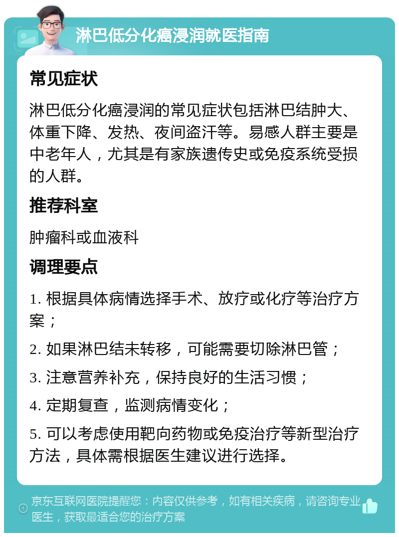 淋巴低分化癌浸润就医指南 常见症状 淋巴低分化癌浸润的常见症状包括淋巴结肿大、体重下降、发热、夜间盗汗等。易感人群主要是中老年人，尤其是有家族遗传史或免疫系统受损的人群。 推荐科室 肿瘤科或血液科 调理要点 1. 根据具体病情选择手术、放疗或化疗等治疗方案； 2. 如果淋巴结未转移，可能需要切除淋巴管； 3. 注意营养补充，保持良好的生活习惯； 4. 定期复查，监测病情变化； 5. 可以考虑使用靶向药物或免疫治疗等新型治疗方法，具体需根据医生建议进行选择。