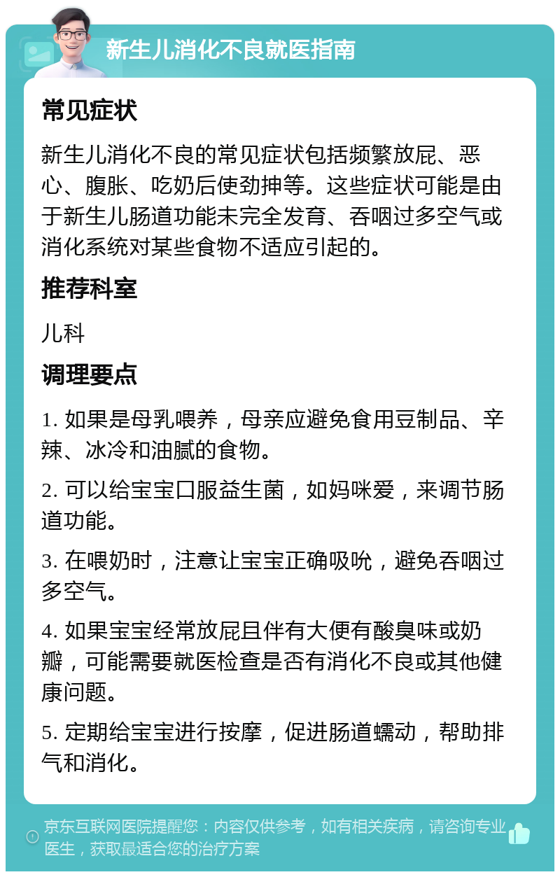 新生儿消化不良就医指南 常见症状 新生儿消化不良的常见症状包括频繁放屁、恶心、腹胀、吃奶后使劲抻等。这些症状可能是由于新生儿肠道功能未完全发育、吞咽过多空气或消化系统对某些食物不适应引起的。 推荐科室 儿科 调理要点 1. 如果是母乳喂养，母亲应避免食用豆制品、辛辣、冰冷和油腻的食物。 2. 可以给宝宝口服益生菌，如妈咪爱，来调节肠道功能。 3. 在喂奶时，注意让宝宝正确吸吮，避免吞咽过多空气。 4. 如果宝宝经常放屁且伴有大便有酸臭味或奶瓣，可能需要就医检查是否有消化不良或其他健康问题。 5. 定期给宝宝进行按摩，促进肠道蠕动，帮助排气和消化。